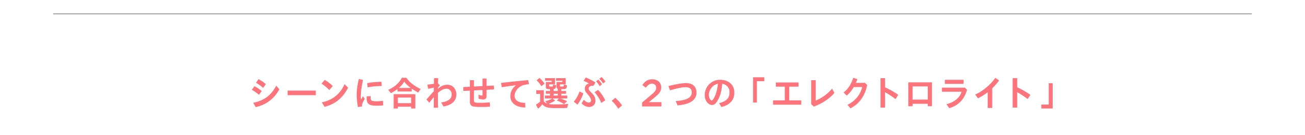 シーンに合わせて選ぶ2つのエレクトロライト